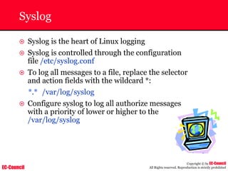 EC-Council
Copyright © by EC-Council
All Rights reserved. Reproduction is strictly prohibited
Syslog
~ Syslog is the heart of Linux logging
~ Syslog is controlled through the configuration
file /etc/syslog.conf
~ To log all messages to a file, replace the selector
and action fields with the wildcard *:
*.* /var/log/syslog
~ Configure syslog to log all authorize messages
with a priority of lower or higher to the
/var/log/syslog
 