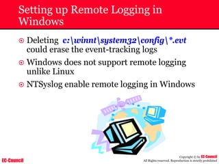 EC-Council
Copyright © by EC-Council
All Rights reserved. Reproduction is strictly prohibited
Setting up Remote Logging in
Windows
~ Deleting c:winntsystem32config*.evt
could erase the event-tracking logs
~ Windows does not support remote logging
unlike Linux
~ NTSyslog enable remote logging in Windows
 