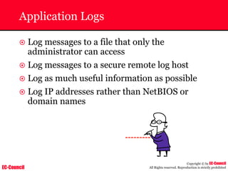 EC-Council
Copyright © by EC-Council
All Rights reserved. Reproduction is strictly prohibited
Application Logs
~ Log messages to a file that only the
administrator can access
~ Log messages to a secure remote log host
~ Log as much useful information as possible
~ Log IP addresses rather than NetBIOS or
domain names
 
