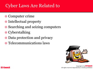 EC-Council
Copyright © by EC-Council
All rights reserved. Reproduction is strictly prohibited
Cyber Laws Are Related to
~ Computer crime
~ Intellectual property
~ Searching and seizing computers
~ Cyberstalking
~ Data protection and privacy
~ Telecommunications laws
 