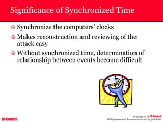 EC-Council
Copyright © by EC-Council
All Rights reserved. Reproduction is strictly prohibited
Significance of Synchronized Time
~ Synchronize the computers’ clocks
~ Makes reconstruction and reviewing of the
attack easy
~ Without synchronized time, determination of
relationship between events become difficult
 