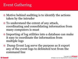 EC-Council
Copyright © by EC-Council
All Rights reserved. Reproduction is strictly prohibited
Event Gathering
~ Motive behind auditing is to identify the actions
taken by the intruder
~ To understand the extent of any attack,
coordinating and consolidating information from
many computers is must
~ Importing of log utilities into a database can make
it easy to coordinate the information from
multiple logs
~ Dump Event Log serve the purpose as it export
any of the event logs to delimited text from the
command line
 