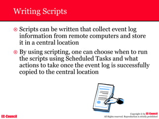 EC-Council
Copyright © by EC-Council
All Rights reserved. Reproduction is strictly prohibited
Writing Scripts
~ Scripts can be written that collect event log
information from remote computers and store
it in a central location
~ By using scripting, one can choose when to run
the scripts using Scheduled Tasks and what
actions to take once the event log is successfully
copied to the central location
 