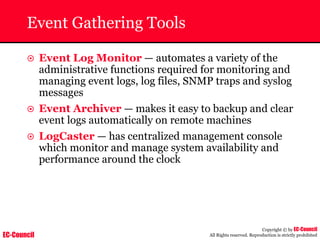 EC-Council
Copyright © by EC-Council
All Rights reserved. Reproduction is strictly prohibited
Event Gathering Tools
~ Event Log Monitor — automates a variety of the
administrative functions required for monitoring and
managing event logs, log files, SNMP traps and syslog
messages
~ Event Archiver — makes it easy to backup and clear
event logs automatically on remote machines
~ LogCaster — has centralized management console
which monitor and manage system availability and
performance around the clock
 