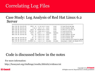 EC-Council
Copyright © by EC-Council
All Rights reserved. Reproduction is strictly prohibited
Correlating Log Files
Case Study: Log Analysis of Red Hat Linux 6.2
Server
Code is discussed below in the notes
For more information:
http://honeynet.org/challenge/results/dittrich/evidence.txt
 
