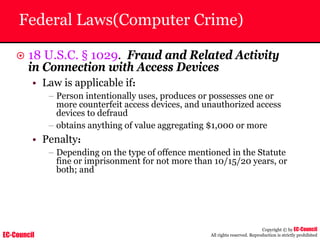 EC-Council
Copyright © by EC-Council
All rights reserved. Reproduction is strictly prohibited
Federal Laws(Computer Crime)
~ 18 U.S.C. § 1029. Fraud and Related Activity
in Connection with Access Devices
• Law is applicable if:
– Person intentionally uses, produces or possesses one or
more counterfeit access devices, and unauthorized access
devices to defraud
– obtains anything of value aggregating $1,000 or more
• Penalty:
– Depending on the type of offence mentioned in the Statute
fine or imprisonment for not more than 10/15/20 years, or
both; and
 