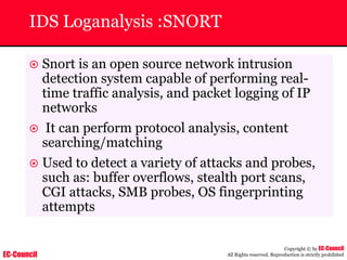 EC-Council
Copyright © by EC-Council
All Rights reserved. Reproduction is strictly prohibited
IDS Loganalysis :SNORT
~ Snort is an open source network intrusion
detection system capable of performing real-
time traffic analysis, and packet logging of IP
networks
~ It can perform protocol analysis, content
searching/matching
~ Used to detect a variety of attacks and probes,
such as: buffer overflows, stealth port scans,
CGI attacks, SMB probes, OS fingerprinting
attempts
 