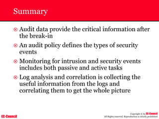 EC-Council
Copyright © by EC-Council
All Rights reserved. Reproduction is strictly prohibited
Summary
~ Audit data provide the critical information after
the break-in
~ An audit policy defines the types of security
events
~ Monitoring for intrusion and security events
includes both passive and active tasks
~ Log analysis and correlation is collecting the
useful information from the logs and
correlating them to get the whole picture
 