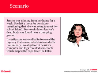 EC-Council
Copyright © by EC-Council
All Rights reserved. Reproduction is strictly prohibited
Scenario
Jessica was missing from her home for a
week. She left a note for her father
mentioning that she was going to meet her
school friend. Few weeks later Jessica’s
dead body was found near a dumping
ground.
Investigators were called in to reveal the
mystery that surrounded Jessica’s death.
Preliminary investigation of Jessica’s
computer and logs revealed some facts
which helped the cops trace the killer.
 