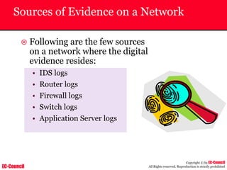 EC-Council
Copyright © by EC-Council
All Rights reserved. Reproduction is strictly prohibited
Sources of Evidence on a Network
~ Following are the few sources
on a network where the digital
evidence resides:
• IDS logs
• Router logs
• Firewall logs
• Switch logs
• Application Server logs
 