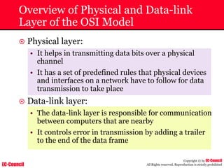 EC-Council
Copyright © by EC-Council
All Rights reserved. Reproduction is strictly prohibited
Overview of Physical and Data-link
Layer of the OSI Model
~ Physical layer:
• It helps in transmitting data bits over a physical
channel
• It has a set of predefined rules that physical devices
and interfaces on a network have to follow for data
transmission to take place
~ Data-link layer:
• The data-link layer is responsible for communication
between computers that are nearby
• It controls error in transmission by adding a trailer
to the end of the data frame
 