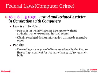 EC-Council
Copyright © by EC-Council
All rights reserved. Reproduction is strictly prohibited
Federal Laws(Computer Crime)
~ 18 U.S.C. § 1030. Fraud and Related Activity
in Connection with Computers
• Law is applicable if:
– Person intentionally accesses a computer without
authorization or exceeds authorized access
– Obtain restricted data or information that needs executive
order
• Penalty:
– Depending on the type of offence mentioned in the Statute
fine or imprisonment for not more than 5/10/20 years, or
both
 