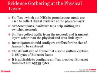 EC-Council
Copyright © by EC-Council
All Rights reserved. Reproduction is strictly prohibited
Evidence Gathering at the Physical
Layer
~ Sniffers , which put NICs in promiscuous mode are
used to collect digital evidence at the physical layer
~ SPANned ports, hardware taps help sniffing in a
switched network
~ Sniffers collect traffic from the network and transport
layers other than the physical and data-link layer.
~ Investigators should configure sniffers for the size of
frames to be captured
~ The default size of frame that a some sniffers capture
is 68 bytes of Ethernet frame
~ It is advisable to configure sniffers to collect Ethernet
frames of size 65535 bytes
 