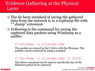 EC-Council
Copyright © by EC-Council
All Rights reserved. Reproduction is strictly prohibited
Evidence Gathering at the Physical
Layer
~ The de facto standard of saving the gathered
data from the network is in a tcpdump file with
“*.dump” extension
~ Following is the command for saving the
captured data packets using Windump as a
sniffer:
C:Windump –w filename.dmp
The packets are stored in the C drive with the filename. The
packets can be analyzed by using a notepad
C:Windump –w filename.dmp –s 65535
The above command can be used to specify the size of the
Ethernet packet to be captured
 