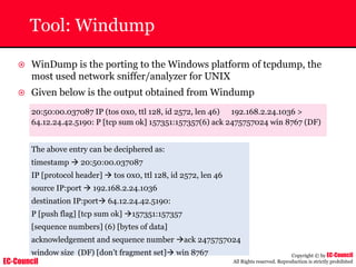 EC-Council
Copyright © by EC-Council
All Rights reserved. Reproduction is strictly prohibited
Tool: Windump
~ WinDump is the porting to the Windows platform of tcpdump, the
most used network sniffer/analyzer for UNIX
~ Given below is the output obtained from Windump
20:50:00.037087 IP (tos 0x0, ttl 128, id 2572, len 46) 192.168.2.24.1036 >
64.12.24.42.5190: P [tcp sum ok] 157351:157357(6) ack 2475757024 win 8767 (DF)
The above entry can be deciphered as:
timestamp Æ 20:50:00.037087
IP [protocol header] Æ tos 0x0, ttl 128, id 2572, len 46
source IP:port Æ 192.168.2.24.1036
destination IP:portÆ 64.12.24.42.5190:
P [push flag] [tcp sum ok] Æ157351:157357
[sequence numbers] (6) [bytes of data]
acknowledgement and sequence number Æack 2475757024
window size (DF) [don’t fragment set]Æ win 8767
 