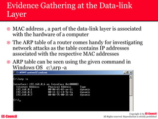 EC-Council
Copyright © by EC-Council
All Rights reserved. Reproduction is strictly prohibited
Evidence Gathering at the Data-link
Layer
~ MAC address , a part of the data-link layer is associated
with the hardware of a computer
~ The ARP table of a router comes handy for investigating
network attacks as the table contains IP addresses
associated with the respective MAC addresses
~ ARP table can be seen using the given command in
Windows OS c:arp -a
 