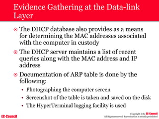 EC-Council
Copyright © by EC-Council
All Rights reserved. Reproduction is strictly prohibited
Evidence Gathering at the Data-link
Layer
~ The DHCP database also provides as a means
for determining the MAC addresses associated
with the computer in custody
~ The DHCP server maintains a list of recent
queries along with the MAC address and IP
address
~ Documentation of ARP table is done by the
following:
• Photographing the computer screen
• Screenshot of the table is taken and saved on the disk
• The HyperTerminal logging facility is used
 