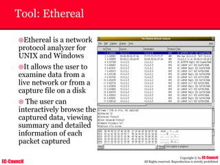 EC-Council
Copyright © by EC-Council
All Rights reserved. Reproduction is strictly prohibited
Tool: Ethereal
~Ethereal is a network
protocol analyzer for
UNIX and Windows
~It allows the user to
examine data from a
live network or from a
capture file on a disk
~ The user can
interactively browse the
captured data, viewing
summary and detailed
information of each
packet captured
 
