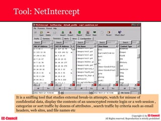 EC-Council
Copyright © by EC-Council
All Rights reserved. Reproduction is strictly prohibited
Tool: NetIntercept
It is a sniffing tool that studies external break-in attempts, watch for misuse of
confidential data, display the contents of an unencrypted remote login or a web session ,
categorize or sort traffic by dozens of attributes , search traffic by criteria such as email
headers, web sites, and file names etc
 