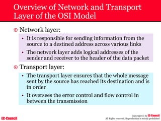 EC-Council
Copyright © by EC-Council
All Rights reserved. Reproduction is strictly prohibited
Overview of Network and Transport
Layer of the OSI Model
~ Network layer:
• It is responsible for sending information from the
source to a destined address across various links
• The network layer adds logical addresses of the
sender and receiver to the header of the data packet
~ Transport layer:
• The transport layer ensures that the whole message
sent by the source has reached its destination and is
in order
• It oversees the error control and flow control in
between the transmission
 