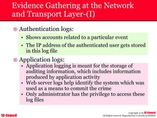 EC-Council
Copyright © by EC-Council
All Rights reserved. Reproduction is strictly prohibited
Evidence Gathering at the Network
and Transport Layer-(I)
~ Authentication logs:
• Shows accounts related to a particular event
• The IP address of the authenticated user gets stored
in this log file
~ Application logs:
• Application logging is meant for the storage of
auditing information, which includes information
produced by application activity
• Web server logs help identify the system which was
used as a means to commit the crime
• Only administrator has the privilege to access these
log files
 