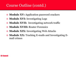 EC-Council
Course Outline (contd.)
~ Module XV: Application password crackers
~ Module XVI: Investigating Logs
~ Module XVII: Investigating network traffic
~ Module XVIII: Router Forensics
~ Module XIX: Investigating Web Attacks
~ Module XX: Tracking E-mails and Investigating E-
mail crimes
 