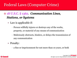 EC-Council
Copyright © by EC-Council
All rights reserved. Reproduction is strictly prohibited
Federal Laws (Computer Crime)
~ 18 U.S.C. § 1362. Communication Lines,
Stations, or Systems
• Law is applicable if:
– Person willfully injures or destroys any of the works,
property, or material of any means of communication
– Maliciously obstructs, hinders, or delays the transmission of
any communication
• Penalty:
– a fine or imprisonment for not more than 10 years, or both
 
