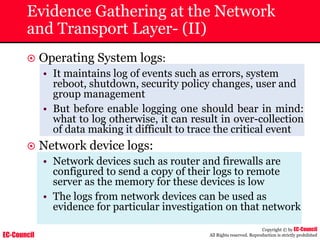 EC-Council
Copyright © by EC-Council
All Rights reserved. Reproduction is strictly prohibited
Evidence Gathering at the Network
and Transport Layer- (II)
~ Operating System logs:
• It maintains log of events such as errors, system
reboot, shutdown, security policy changes, user and
group management
• But before enable logging one should bear in mind:
what to log otherwise, it can result in over-collection
of data making it difficult to trace the critical event
~ Network device logs:
• Network devices such as router and firewalls are
configured to send a copy of their logs to remote
server as the memory for these devices is low
• The logs from network devices can be used as
evidence for particular investigation on that network
 
