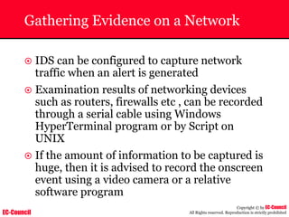 EC-Council
Copyright © by EC-Council
All Rights reserved. Reproduction is strictly prohibited
Gathering Evidence on a Network
~ IDS can be configured to capture network
traffic when an alert is generated
~ Examination results of networking devices
such as routers, firewalls etc , can be recorded
through a serial cable using Windows
HyperTerminal program or by Script on
UNIX
~ If the amount of information to be captured is
huge, then it is advised to record the onscreen
event using a video camera or a relative
software program
 