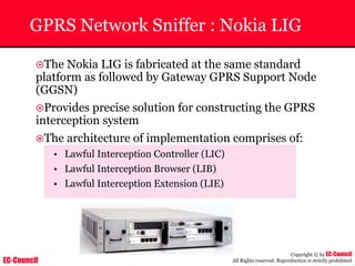 EC-Council
Copyright © by EC-Council
All Rights reserved. Reproduction is strictly prohibited
GPRS Network Sniffer : Nokia LIG
~The Nokia LIG is fabricated at the same standard
platform as followed by Gateway GPRS Support Node
(GGSN)
~Provides precise solution for constructing the GPRS
interception system
~The architecture of implementation comprises of:
• Lawful Interception Controller (LIC)
• Lawful Interception Browser (LIB)
• Lawful Interception Extension (LIE)
 
