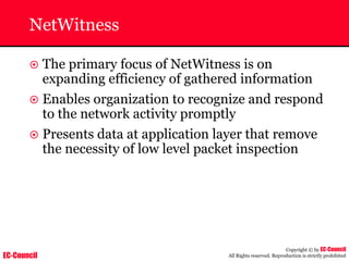 EC-Council
Copyright © by EC-Council
All Rights reserved. Reproduction is strictly prohibited
NetWitness
~ The primary focus of NetWitness is on
expanding efficiency of gathered information
~ Enables organization to recognize and respond
to the network activity promptly
~ Presents data at application layer that remove
the necessity of low level packet inspection
 