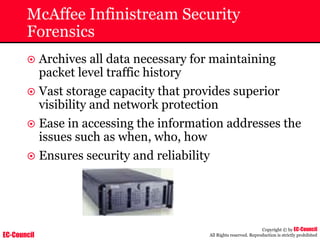 EC-Council
Copyright © by EC-Council
All Rights reserved. Reproduction is strictly prohibited
McAffee Infinistream Security
Forensics
~ Archives all data necessary for maintaining
packet level traffic history
~ Vast storage capacity that provides superior
visibility and network protection
~ Ease in accessing the information addresses the
issues such as when, who, how
~ Ensures security and reliability
 