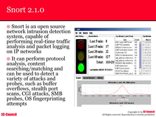 EC-Council
Copyright © by EC-Council
All Rights reserved. Reproduction is strictly prohibited
Snort 2.1.0
~ Snort is an open source
network intrusion detection
system, capable of
performing real-time traffic
analysis and packet logging
on IP networks
~ It can perform protocol
analysis, content
searching/matching and
can be used to detect a
variety of attacks and
probes, such as buffer
overflows, stealth port
scans, CGI attacks, SMB
probes, OS fingerprinting
attempts
 