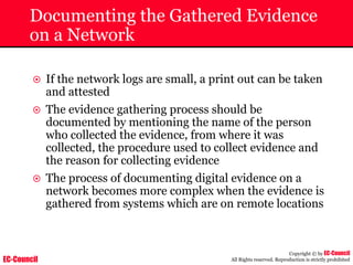 EC-Council
Copyright © by EC-Council
All Rights reserved. Reproduction is strictly prohibited
Documenting the Gathered Evidence
on a Network
~ If the network logs are small, a print out can be taken
and attested
~ The evidence gathering process should be
documented by mentioning the name of the person
who collected the evidence, from where it was
collected, the procedure used to collect evidence and
the reason for collecting evidence
~ The process of documenting digital evidence on a
network becomes more complex when the evidence is
gathered from systems which are on remote locations
 