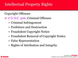 EC-Council
Copyright © by EC-Council
All rights reserved. Reproduction is strictly prohibited
Intellectual Property Rights
Copyright Offenses
~ 17 U.S.C. 506, Criminal Offenses
• Criminal Infringement
• Forfeiture and Destruction
• Fraudulent Copyright Notice
• Fraudulent Removal of Copyright Notice
• False Representation
• Rights of Attribution and Integrity
 