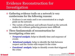 EC-Council
Copyright © by EC-Council
All Rights reserved. Reproduction is strictly prohibited
Evidence Reconstruction for
Investigation
~ Gathering evidence trails on a network is very
cumbersome for the following reasons:
• Evidence is not static and is not concentrated at a single
point on the network
• The variety of hardware and software found on the network
makes the evidence gathering process more difficult
~ Three fundamentals of reconstruction for
investigating crime are:
• Temporal analysis; helps to identify time and sequence of
events
• Relational analysis; helps to identify the link between
suspect and the victim with respect to the crime
• Functional analysis; helps to identify events that triggered
the crime
 