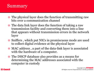 EC-Council
Copyright © by EC-Council
All Rights reserved. Reproduction is strictly prohibited
Summary
~ The physical layer does the function of transmitting raw
bits over a communication channel
~ The data link layer does the function of taking a raw
transmission facility and converting them into a line
that appears without transmission errors in the network
layer
~ Sniffers , which put NICs in promiscuous mode are used
to collect digital evidence at the physical layer
~ MAC address , a part of the data-link layer is associated
with the hardware of a computer.
~ The DHCP database also provides as a means for
determining the MAC addresses associated with the
computer in custody
 