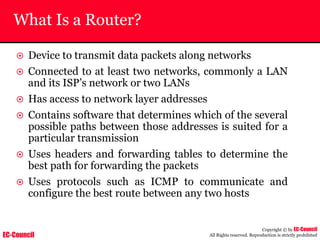 EC-Council
Copyright © by EC-Council
All Rights reserved. Reproduction is strictly prohibited
What Is a Router?
~ Device to transmit data packets along networks
~ Connected to at least two networks, commonly a LAN
and its ISP’s network or two LANs
~ Has access to network layer addresses
~ Contains software that determines which of the several
possible paths between those addresses is suited for a
particular transmission
~ Uses headers and forwarding tables to determine the
best path for forwarding the packets
~ Uses protocols such as ICMP to communicate and
configure the best route between any two hosts
 