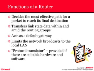EC-Council
Copyright © by EC-Council
All Rights reserved. Reproduction is strictly prohibited
Functions of a Router
~ Decides the most effective path for a
packet to reach its final destination
~ Transfers link state data within and
amid the routing groups
~ Acts as a default gateway
~ Limits the network broadcasts to the
local LAN
~ “Protocol translator” – provided if
there are suitable hardware and
software
 