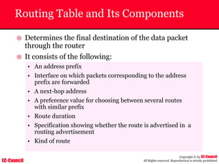 EC-Council
Copyright © by EC-Council
All Rights reserved. Reproduction is strictly prohibited
Routing Table and Its Components
~ Determines the final destination of the data packet
through the router
~ It consists of the following:
• An address prefix
• Interface on which packets corresponding to the address
prefix are forwarded
• A next-hop address
• A preference value for choosing between several routes
with similar prefix
• Route duration
• Specification showing whether the route is advertised in a
routing advertisement
• Kind of route
 