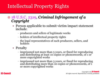 EC-Council
Copyright © by EC-Council
All rights reserved. Reproduction is strictly prohibited
Intellectual Property Rights
~ 18 U.S.C. 2319, Criminal Infringement of a
Copyright
• Person applicable to submit victim impact statement
include:
– producers and sellers of legitimate works
– holders of intellectual property rights
– the legal representatives of such producers, sellers, and
holders
• Penalty
– imprisoned not more than 5 years, or fined for reproducing
and distributing at least 10 copies or phonorecords, of 1 or
more copyrighted works
– imprisoned not more than 3 years, or fined for reproducing
and distributing more than 10 copies or phonorecords, of 1
or more copyrighted works
 