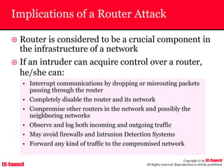 EC-Council
Copyright © by EC-Council
All Rights reserved. Reproduction is strictly prohibited
Implications of a Router Attack
~ Router is considered to be a crucial component in
the infrastructure of a network
~ If an intruder can acquire control over a router,
he/she can:
• Interrupt communications by dropping or misrouting packets
passing through the router
• Completely disable the router and its network
• Compromise other routers in the network and possibly the
neighboring networks
• Observe and log both incoming and outgoing traffic
• May avoid firewalls and Intrusion Detection Systems
• Forward any kind of traffic to the compromised network
 