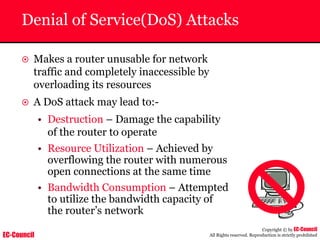 EC-Council
Copyright © by EC-Council
All Rights reserved. Reproduction is strictly prohibited
Denial of Service(DoS) Attacks
~ Makes a router unusable for network
traffic and completely inaccessible by
overloading its resources
~ A DoS attack may lead to:-
• Destruction – Damage the capability
of the router to operate
• Resource Utilization – Achieved by
overflowing the router with numerous
open connections at the same time
• Bandwidth Consumption – Attempted
to utilize the bandwidth capacity of
the router’s network
 