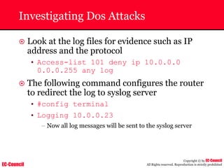 EC-Council
Copyright © by EC-Council
All Rights reserved. Reproduction is strictly prohibited
Investigating Dos Attacks
~ Look at the log files for evidence such as IP
address and the protocol
• Access-list 101 deny ip 10.0.0.0
0.0.0.255 any log
~ The following command configures the router
to redirect the log to syslog server
• #config terminal
• Logging 10.0.0.23
– Now all log messages will be sent to the syslog server
 