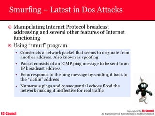 EC-Council
Copyright © by EC-Council
All Rights reserved. Reproduction is strictly prohibited
Smurfing – Latest in Dos Attacks
~ Manipulating Internet Protocol broadcast
addressing and several other features of Internet
functioning
~ Using “smurf” program:
• Constructs a network packet that seems to originate from
another address. Also known as spoofing
• Packet consists of an ICMP ping message to be sent to an
IP broadcast address
• Echo responds to the ping message by sending it back to
the “victim” address
• Numerous pings and consequential echoes flood the
network making it ineffective for real traffic
 