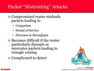 EC-Council
Copyright © by EC-Council
All Rights reserved. Reproduction is strictly prohibited
Packet “Mistreating” Attacks
~ Compromised router misleads
packets leading to
• Congestion
• Denial of Service
• Decrease in throughput
~ Becomes difficult if the router
particularly disrupts or
misroutes packets leading to
triangle routing
~ Complicated to detect
 