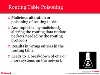 EC-Council
Copyright © by EC-Council
All Rights reserved. Reproduction is strictly prohibited
Routing Table Poisoning
~ Malicious alteration or
poisoning of routing tables
~ Accomplished by maliciously
altering the routing data update
packets needed by the routing
protocols
~ Results in wrong entries in the
routing table
~ Leads to a breakdown of one or
more systems on the network
 