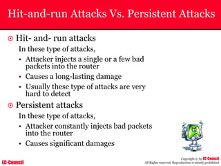 EC-Council
Copyright © by EC-Council
All Rights reserved. Reproduction is strictly prohibited
Hit-and-run Attacks Vs. Persistent Attacks
~ Hit- and- run attacks
In these type of attacks,
• Attacker injects a single or a few bad
packets into the router
• Causes a long-lasting damage
• Usually these type of attacks are very
hard to detect
~ Persistent attacks
In these type of attacks,
• Attacker constantly injects bad packets
into the router
• Causes significant damages
 