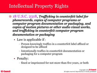 EC-Council
Copyright © by EC-Council
All rights reserved. Reproduction is strictly prohibited
Intellectual Property Rights
~ 18 U.S.C. 2318, Trafficking in counterfeit label for
phonerecords, copies of computer programs or
computer program documentation or packaging, and
copies of motion pictures or other audio visual works,
and trafficking in counterfeit computer program
documentation or packaging
• Law is applicable if :
– Person knowingly traffics in a counterfeit label affixed or
designed to be affixed
– Intentionally traffics in counterfeit documentation or
packaging for a computer program
• Penalty:
– fined or imprisoned for not more than five years, or both
 