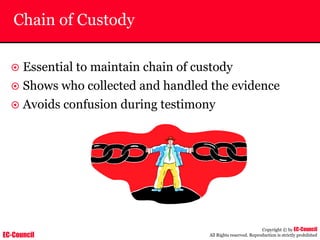 EC-Council
Copyright © by EC-Council
All Rights reserved. Reproduction is strictly prohibited
Chain of Custody
~ Essential to maintain chain of custody
~ Shows who collected and handled the evidence
~ Avoids confusion during testimony
 
